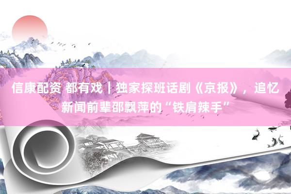 信康配资 都有戏｜独家探班话剧《京报》，追忆新闻前辈邵飘萍的“铁肩辣手”