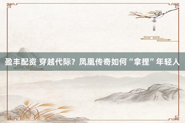 盈丰配资 穿越代际？凤凰传奇如何“拿捏”年轻人