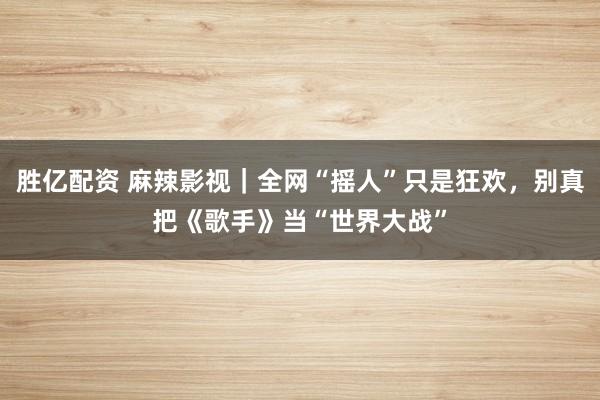 胜亿配资 麻辣影视｜全网“摇人”只是狂欢，别真把《歌手》当“世界大战”