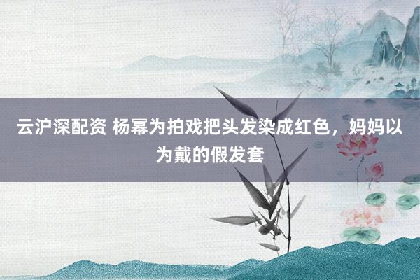 云沪深配资 杨幂为拍戏把头发染成红色，妈妈以为戴的假发套