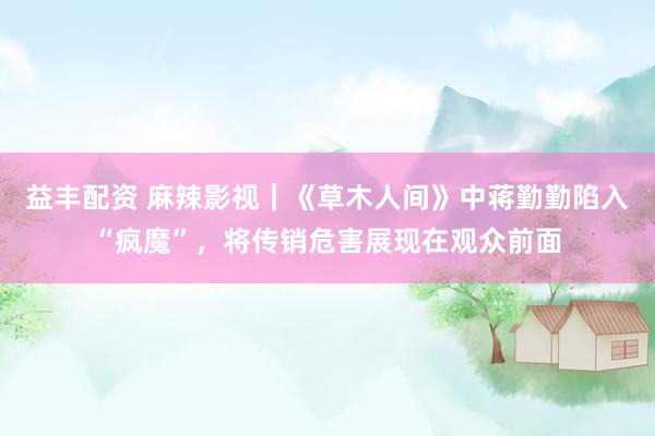 益丰配资 麻辣影视｜《草木人间》中蒋勤勤陷入“疯魔”，将传销危害展现在观众前面