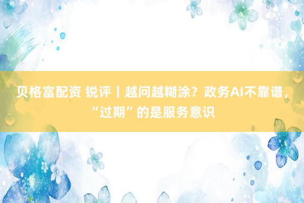 贝格富配资 锐评丨越问越糊涂？政务AI不靠谱，“过期”的是服务意识