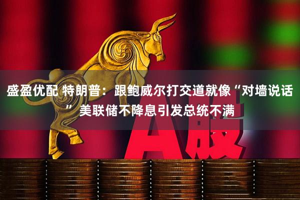 盛盈优配 特朗普：跟鲍威尔打交道就像“对墙说话” 美联储不降息引发总统不满