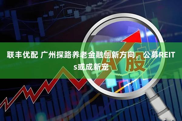 联丰优配 广州探路养老金融创新方向，公募REITs或成新宠