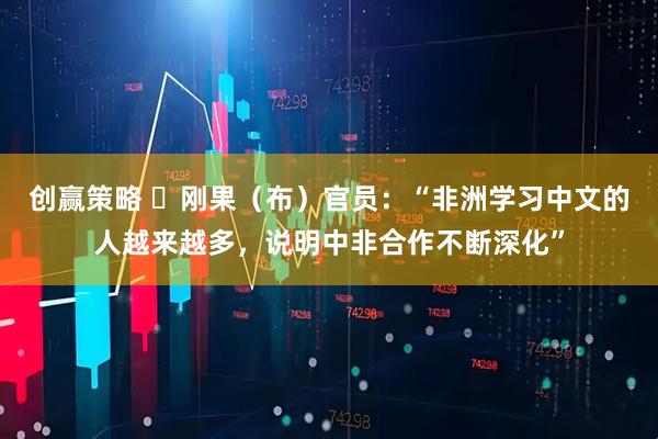 创赢策略 ​刚果（布）官员：“非洲学习中文的人越来越多，说明中非合作不断深化”