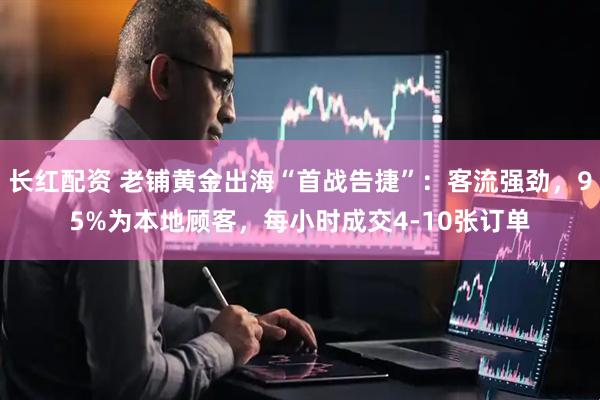 长红配资 老铺黄金出海“首战告捷”：客流强劲，95%为本地顾客，每小时成交4-10张订单
