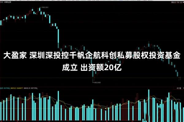 大盈家 深圳深投控千帆企航科创私募股权投资基金成立 出资额20亿