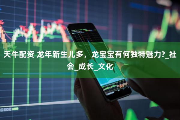 天牛配资 龙年新生儿多，龙宝宝有何独特魅力?_社会_成长_文化