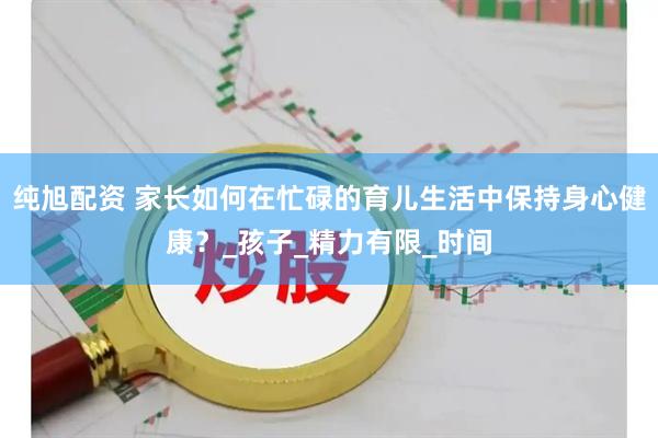 纯旭配资 家长如何在忙碌的育儿生活中保持身心健康？_孩子_精力有限_时间