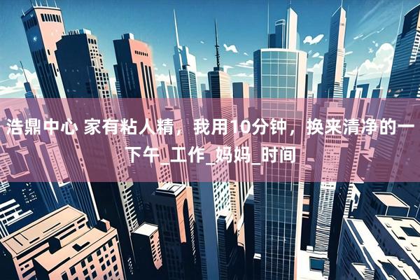 浩鼎中心 家有粘人精，我用10分钟，换来清净的一下午_工作_妈妈_时间