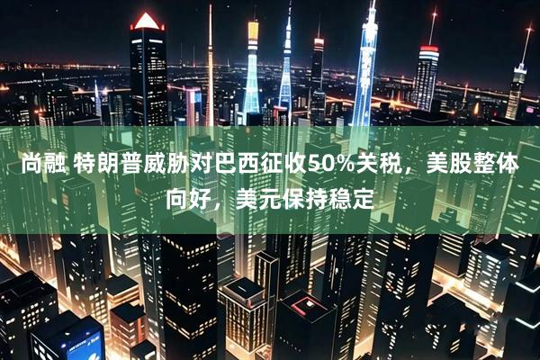 尚融 特朗普威胁对巴西征收50%关税，美股整体向好，美元保持稳定