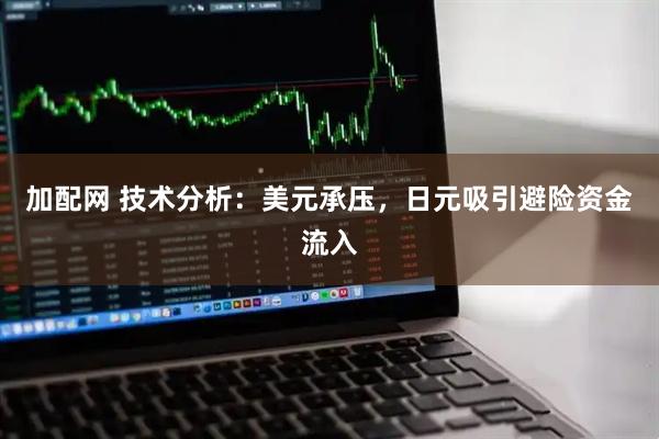 加配网 技术分析：美元承压，日元吸引避险资金流入