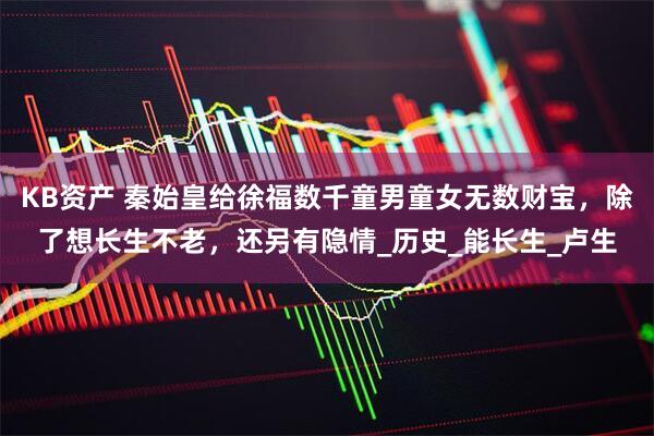 KB资产 秦始皇给徐福数千童男童女无数财宝，除了想长生不老，还另有隐情_历史_能长生_卢生
