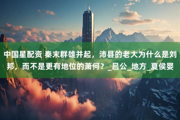 中国星配资 秦末群雄并起，沛县的老大为什么是刘邦，而不是更有地位的萧何？_吕公_地方_夏侯婴