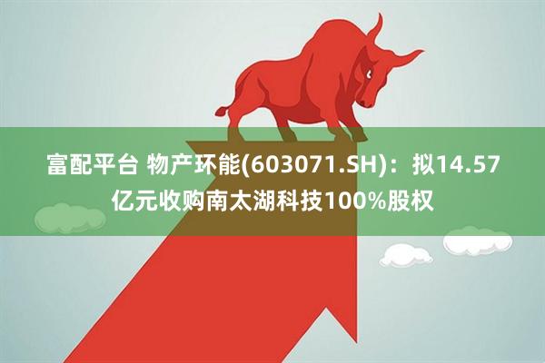 富配平台 物产环能(603071.SH)：拟14.57亿元收购南太湖科技100%股权