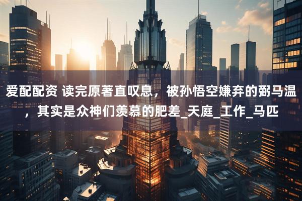 爱配配资 读完原著直叹息，被孙悟空嫌弃的弼马温，其实是众神们羡慕的肥差_天庭_工作_马匹
