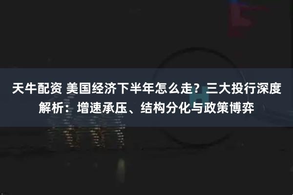 天牛配资 美国经济下半年怎么走？三大投行深度解析：增速承压、结构分化与政策博弈