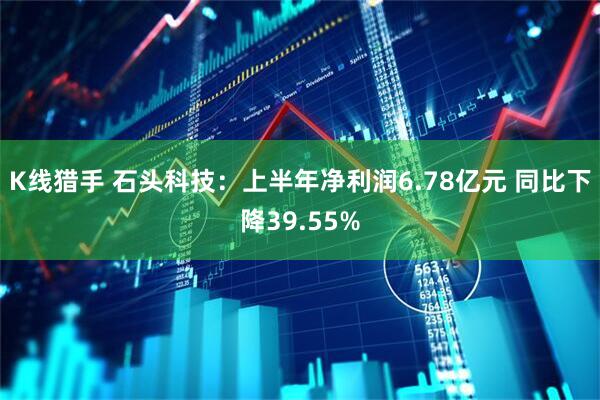 K线猎手 石头科技：上半年净利润6.78亿元 同比下降39.55%