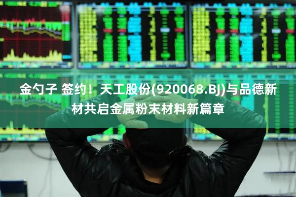 金勺子 签约！天工股份(920068.BJ)与品德新材共启金属粉末材料新篇章