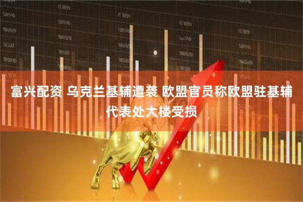 富兴配资 乌克兰基辅遭袭 欧盟官员称欧盟驻基辅代表处大楼受损