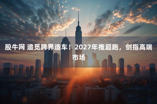 股牛网 追觅跨界造车！2027年推超跑，剑指高端市场