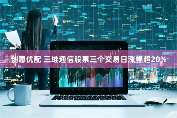 创惠优配 三维通信股票三个交易日涨幅超20%