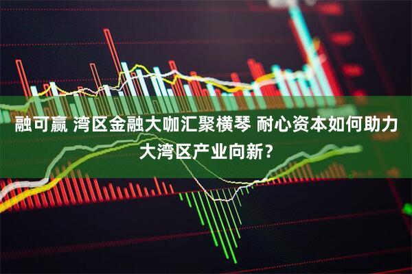 融可赢 湾区金融大咖汇聚横琴 耐心资本如何助力大湾区产业向新？