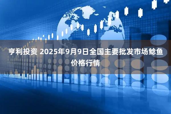 亨利投资 2025年9月9日全国主要批发市场鲶鱼价格行情