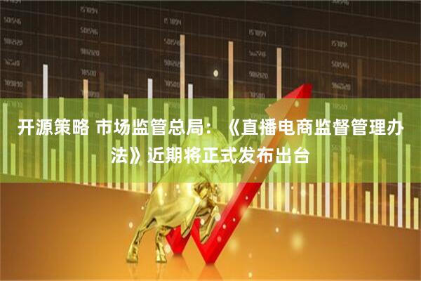开源策略 市场监管总局：《直播电商监督管理办法》近期将正式发布出台