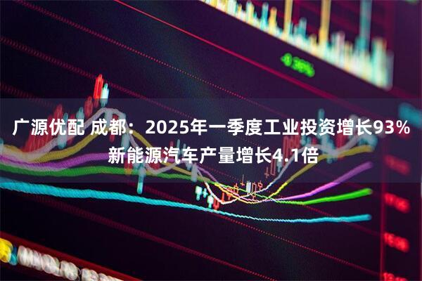 广源优配 成都:2025年一季度工业投资增长93% 新能源汽车产量增长4.1倍