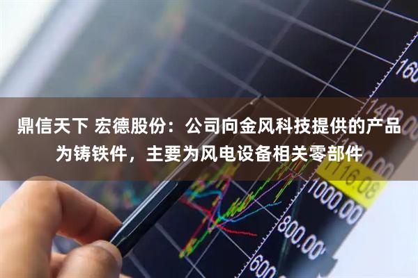鼎信天下 宏德股份：公司向金风科技提供的产品为铸铁件，主要为风电设备相关零部件