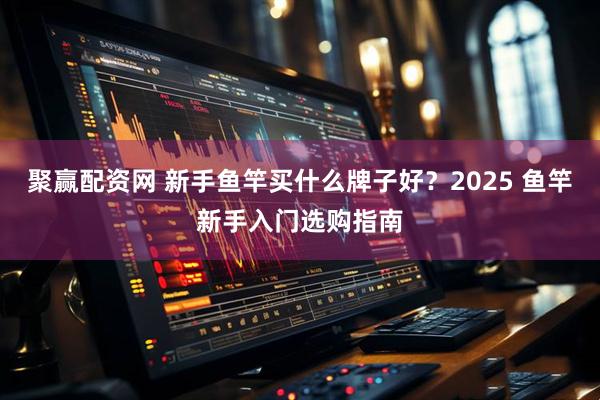 聚赢配资网 新手鱼竿买什么牌子好？2025 鱼竿新手入门选购指南