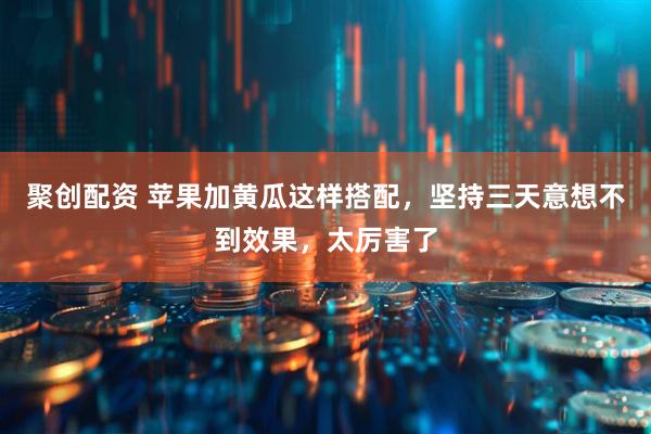聚创配资 苹果加黄瓜这样搭配，坚持三天意想不到效果，太厉害了