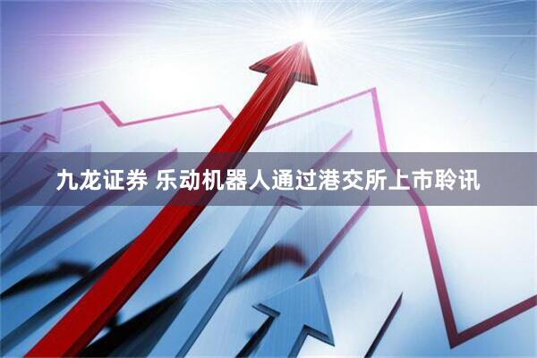 九龙证券 乐动机器人通过港交所上市聆讯